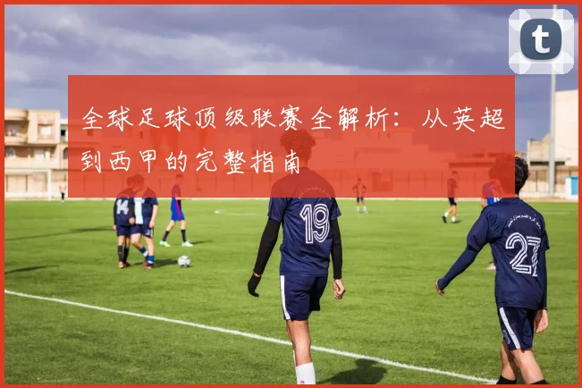 全球足球顶级联赛全解析：从英超到西甲的完整指南