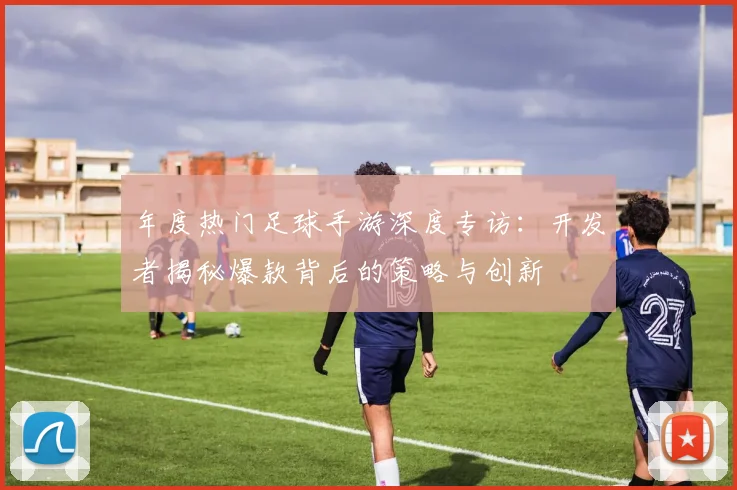 年度热门足球手游深度专访：开发者揭秘爆款背后的策略与创新