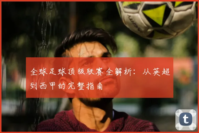 全球足球顶级联赛全解析：从英超到西甲的完整指南