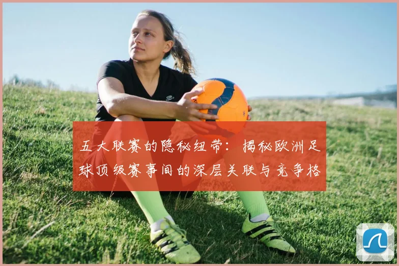 五大联赛的隐秘纽带：揭秘欧洲足球顶级赛事间的深层关联与竞争格局