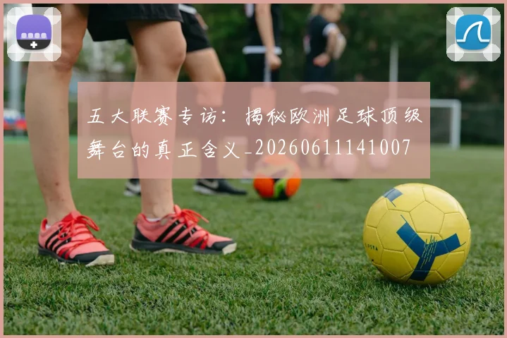 五大联赛专访：揭秘欧洲足球顶级舞台的真正含义_20260611141007
