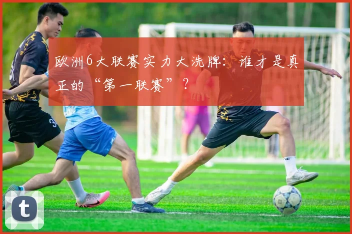 欧洲6大联赛实力大洗牌：谁才是真正的“第一联赛”？