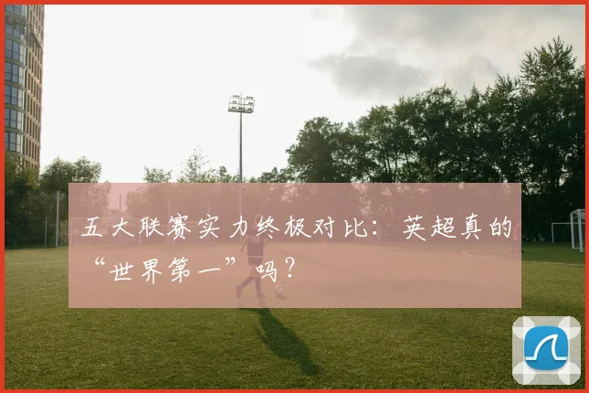 五大联赛实力终极对比:英超真的“世界第一”吗?