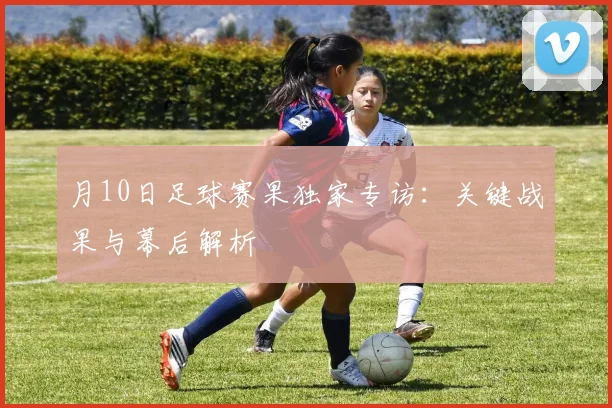 月10日足球赛果独家专访:关键战果与幕后解析