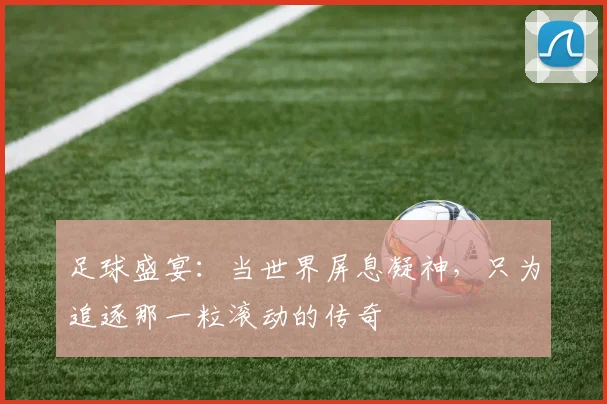 足球盛宴:当世界屏息凝神,只为追逐那一粒滚动的传奇