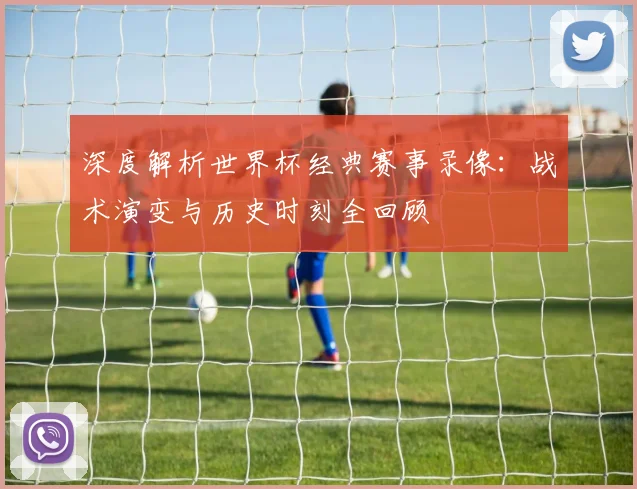 深度解析世界杯经典赛事录像：战术演变与历史时刻全回顾