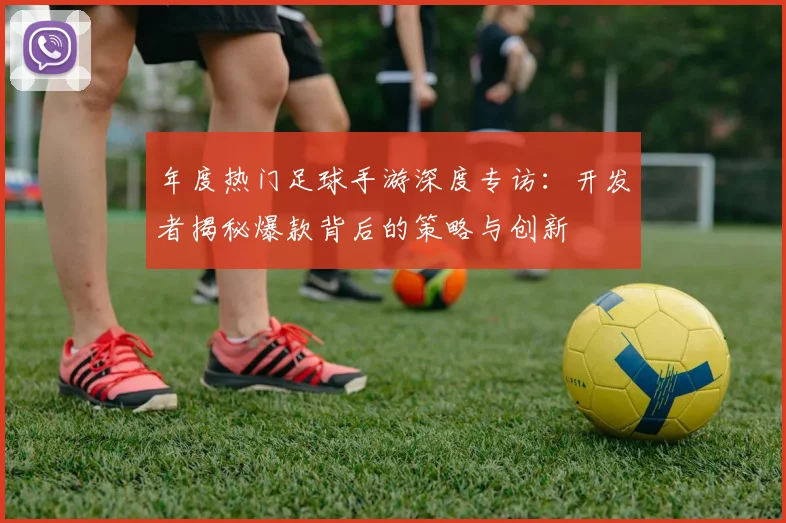 年度热门足球手游深度专访:开发者揭秘爆款背后的策略与创新