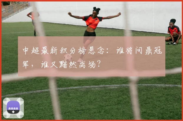 中超最新积分榜悬念：谁将问鼎冠军，谁又黯然离场？